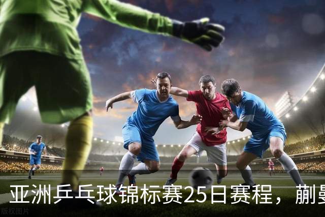 亚洲乒乓球锦标赛25日赛程，蒯曼对张本美和，温瑞博战张本智和