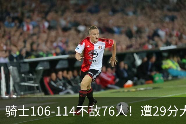 骑士106-114不敌76人！遭29分大逆转，谁是输球罪魁？数据不说谎