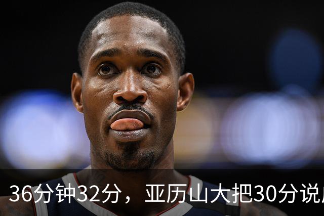 36分钟32分，亚历山大把30分说成"常规操作"