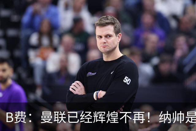 B费：曼联已经辉煌不再！纳帅是曼联换帅首选！红军不排除签莫拉