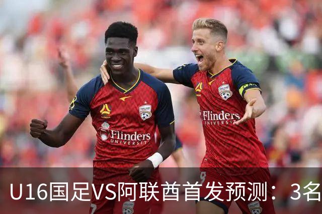 U16国足VS阿联酋首发预测：3名球员停赛 吴比乐坐镇 袁博涵领衔锋线